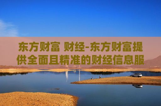 东方财富 财经-东方财富提供全面且精准的财经信息服务