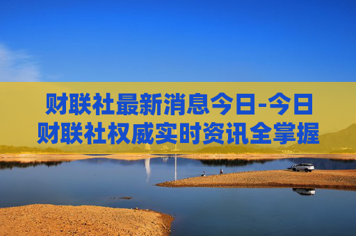 财联社最新消息今日-今日财联社权威实时资讯全掌握
