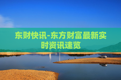 东财快讯-东方财富最新实时资讯速览