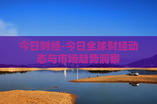 今日财经-今日全球财经动态与市场趋势洞察
