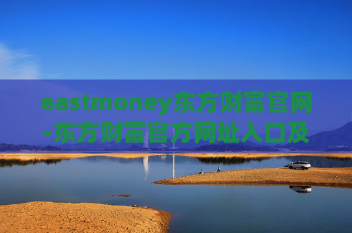 eastmoney东方财富官网-东方财富官方网址入口及使用指南