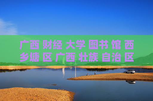 广西 财经 大学 图书 馆 西乡塘 区 广西 壮族 自治 区-西乡塘区广西壮族自治区财大图书馆详情