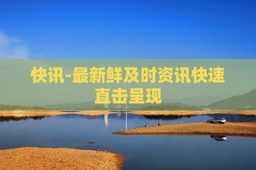 快讯-最新鲜及时资讯快速直击呈现
