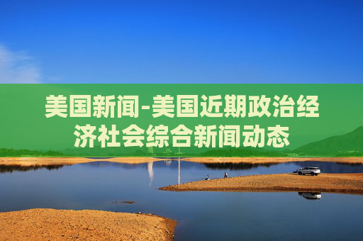 美国新闻-美国近期政治经济社会综合新闻动态