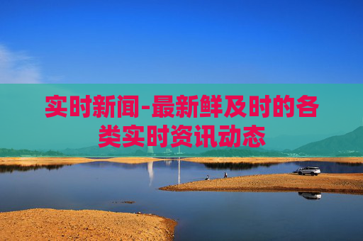 实时新闻-最新鲜及时的各类实时资讯动态