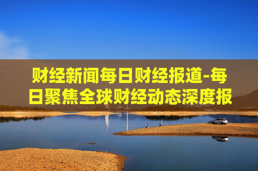 财经新闻每日财经报道-每日聚焦全球财经动态深度报道