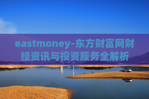 eastmoney-东方财富网财经资讯与投资服务全解析