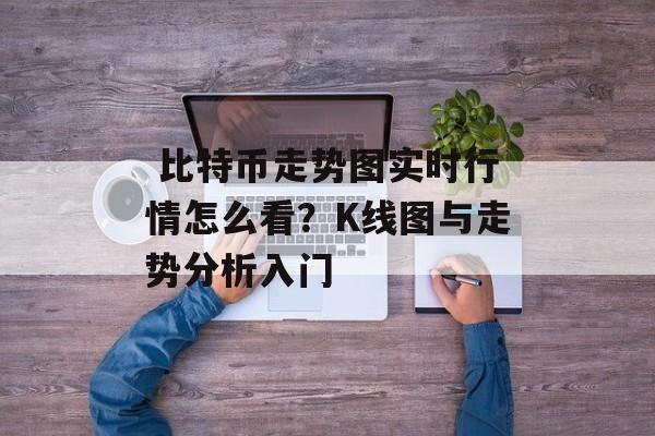  比特币走势图实时行情怎么看？K线图与走势分析入门