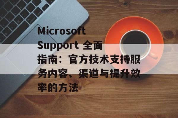 Microsoft Support 全面指南：官方技术支持服务内容、渠道与提升效率的方法