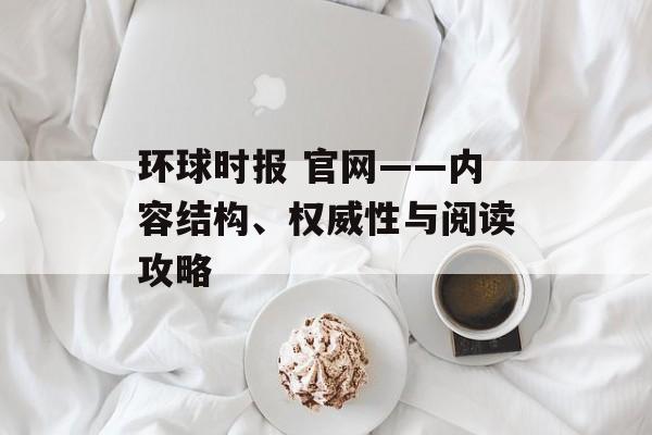 环球时报 官网——内容结构、权威性与阅读攻略