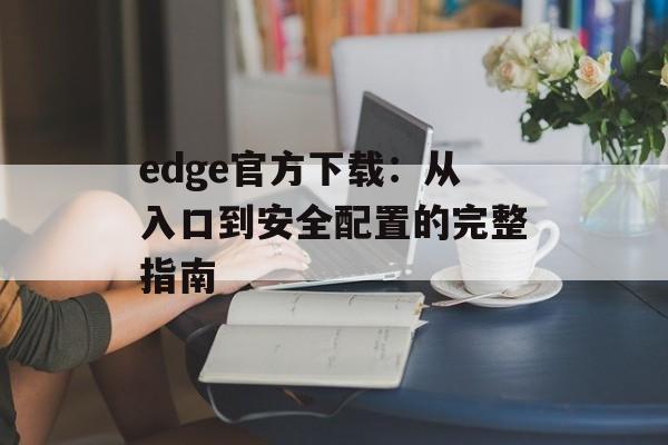 edge官方下载：从入口到安全配置的完整指南